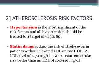 2] ATHEROSCLEROSIS RISK FACTORS
• Hypertension is the most significant of the
risk factors and all hypertension should be
treated to a target of <130/80.
• Statin drugs reduce the risk of stroke even in
patients without elevated LDL or low HDL. A
LDL level of < 70 mg/dl lowers recurrent stroke
risk better than an LDL of 100-110 mg/dl.
 