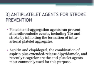 3] ANTIPLATELET AGENTS FOR STROKE
PREVENTION
• Platelet anti-aggregation agents can prevent
atherothrombotic events, including TIA and
stroke by inhibiting the formation of intra-
arterial platelet aggregates.
• Aspirin and clopidogrel, the combination of
aspirin plus extended-release dipyridamole, and
recently ticagrelor are the anti-platelet agents
most commonly used for this purpose.
 