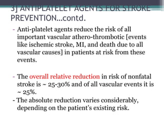 3] ANTIPLATELET AGENTS FOR STROKE
PREVENTION…contd.
- Anti-platelet agents reduce the risk of all
important vascular athero-thrombotic [events
like ischemic stroke, MI, and death due to all
vascular causes] in patients at risk from these
events.
- The overall relative reduction in risk of nonfatal
stroke is ~ 25-30% and of all vascular events it is
~ 25%.
- The absolute reduction varies considerably,
depending on the patient’s existing risk.
 