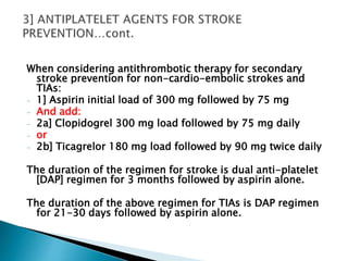 When considering antithrombotic therapy for secondary
stroke prevention for non-cardio-embolic strokes and
TIAs:
- 1] Aspirin initial load of 300 mg followed by 75 mg
- And add:
- 2a] Clopidogrel 300 mg load followed by 75 mg daily
- or
- 2b] Ticagrelor 180 mg load followed by 90 mg twice daily
The duration of the regimen for stroke is dual anti-platelet
[DAP] regimen for 3 months followed by aspirin alone.
The duration of the above regimen for TIAs is DAP regimen
for 21-30 days followed by aspirin alone.
 