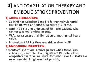 4] ANTICOAGULATION THERAPY AND
EMBOLIC STROKE PREVENTION
1] ATRIAL FIBRILLATION:
• Xa inhibitor Apixaban 5 mg bid for non-valvular atrial
fibrillation with CHA2dS2-VASc score of > or = 2.
• Aspirin 75 mg plus Clopidogrel 75 mg in patients who
cannot take oral anticoagulants.
• VKAs for valvular atrial fibrillation or mechanical heart
valve.
• Intermittent AF has the same risk as chronic AF.
2] MYOCARDIAL INFARCTION:
3 month course of oral anticoagulants when there is an
anterior Q wave infarction, significant LV dysfunction,
congestive heart failure, mural thrombosis, or AF. OACs are
recommended long term if AF persists,
 