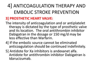 4] ANTICOAGULATION THERAPY AND
EMBOLIC STROKE PREVENTION
3] PROSTHETIC HEART VALVE:
The intensity of anticoagulation and or antiplatelet
therapy is dictated by the type of prosthetic valve
and its location. The oral antithrombin inhibitor
Dabigatran in the dosage or 150 mg/d may be
less effective than Warfarin.
4] If the embolic source cannot be eliminated
anticoagulation should be continued indefinitely.
5] Antidote for Xa inhibitors is andexanet alfa.
Antidote for antithrombin inhibitor Dabigatran is
Idarucizumab.
 