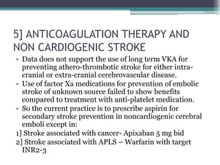 5] ANTICOAGULATION THERAPY AND
NON CARDIOGENIC STROKE
• Data does not support the use of long term VKA for
preventing athero-thrombotic stroke for either intra-
cranial or extra-cranial cerebrovascular disease.
• Use of factor Xa medications for prevention of embolic
stroke of unknown source failed to show benefits
compared to treatment with anti-platelet medication.
• So the current practice is to prescribe aspirin for
secondary stroke prevention in noncardiogenic cerebral
emboli except in:
1] Stroke associated with cancer- Apixaban 5 mg bid
2] Stroke associated with APLS – Warfarin with target
INR2-3
 