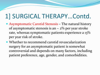 1] SURGICAL THERAPY…Contd.
 Asymptomatic Carotid Stenosis – The natural history
of asymptomatic stenosis is an ~ 2% per year stroke
rate, whereas symptomatic patients experience a 13%
per year risk of stroke.
 Whether to recommend carotid revascularization
surgery for an asymptomatic patient is somewhat
controversial and depends on many factors, including
patient preference, age, gender, and comorbidities.
 