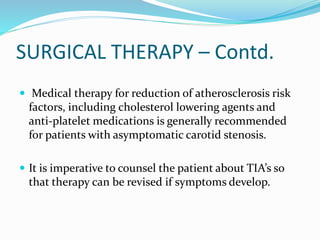 SURGICAL THERAPY – Contd.
 Medical therapy for reduction of atherosclerosis risk
factors, including cholesterol lowering agents and
anti-platelet medications is generally recommended
for patients with asymptomatic carotid stenosis.
 It is imperative to counsel the patient about TIA’s so
that therapy can be revised if symptoms develop.
 