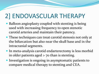 2] ENDOVASCULAR THERAPY
 Balloon angioplasty coupled with stenting is being
used with increasing frequency to open stenotic
carotid arteries and maintain their patency.
 These techniques can treat carotid stenosis not only at
the bifurcation but also near the skull base and in the
intracranial segments.
 In meta-analysis carotid endarterectomy is less morbid
in older patients aged > 70 than is stenting.
 Investigation is ongoing in asymptomatic patients to
compare medical therapy to stenting and CEA.
 