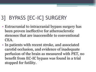 3] BYPASS [EC-IC] SURGERY
• Extracranial to intracranial bypass surgery has
been proven ineffective for atherosclerotic
stenoses that are inaccessible to conventional
CEA.
• In patients with recent stroke, and associated
carotid occlusion, and evidence of inadequate
perfusion of the brain as measured with PET, no
benefit from EC-IC bypass was found in a trial
stopped for futility.
 