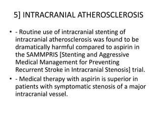 5] INTRACRANIAL ATHEROSCLEROSIS
• - Routine use of intracranial stenting of
intracranial atherosclerosis was found to be
dramatically harmful compared to aspirin in
the SAMMPRIS [Stenting and Aggressive
Medical Management for Preventing
Recurrent Stroke in Intracranial Stenosis] trial.
• - Medical therapy with aspirin is superior in
patients with symptomatic stenosis of a major
intracranial vessel.
 