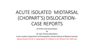 ACUTE ISOLATED MIDTARSAL
(CHOPART’S) DISLOCATION-
CASE REPORTS
An Ortho Club presentation
by
Dr. Libin Thomas Manathara
Junior resident, Department of Orthopaedics, Amala Institute of Medical Sciences
Special thanks to Prof. C. Jayaprakash, Dr. Sudheer U, Dr. Kishore P, Dr. Ajith Jose
 