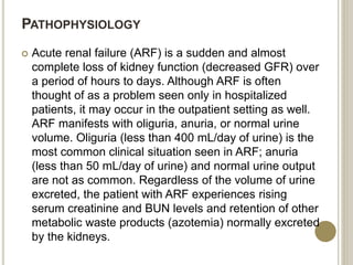 PATHOPHYSIOLOGY
 Acute renal failure (ARF) is a sudden and almost
complete loss of kidney function (decreased GFR) over
a period of hours to days. Although ARF is often
thought of as a problem seen only in hospitalized
patients, it may occur in the outpatient setting as well.
ARF manifests with oliguria, anuria, or normal urine
volume. Oliguria (less than 400 mL/day of urine) is the
most common clinical situation seen in ARF; anuria
(less than 50 mL/day of urine) and normal urine output
are not as common. Regardless of the volume of urine
excreted, the patient with ARF experiences rising
serum creatinine and BUN levels and retention of other
metabolic waste products (azotemia) normally excreted
by the kidneys.
 