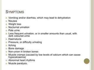 SYMPTOMS
 Vomiting and/or diarrhea, which may lead to dehydration
 Nausea
 Weight loss
 Nocturnal urination
 Pale urine
 Less frequent urination, or in smaller amounts than usual, with
dark coloured urine
 Haematuria
 Pressure, or difficulty urinating
 Itching
 Bone damage
 Non-union in broken bones
 Muscle cramps (caused by low levels of calcium which can cause
hypocalcaemia)
 Abnormal heart rhythms
 Muscle paralysis.
 