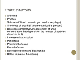 OTHER SYMPTOMS
 Anorexia
 Pruritus
 Seizures (if blood urea nitrogen level is very high)
 Shortness of breath (if volume overload is present)
 Decrease osmolality(A measurement of urine
concentration that depends on the number of particles
dissolved in it)
 Increase urinary sodium
 Pericarditis
 Pericardial effusion
 Pleural effusion
 Decrease calcium and bicarbonate
 Defect in platelet functioning
 