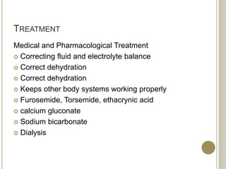 TREATMENT
Medical and Pharmacological Treatment
 Correcting fluid and electrolyte balance
 Correct dehydration
 Correct dehydration
 Keeps other body systems working properly
 Furosemide, Torsemide, ethacrynic acid
 calcium gluconate
 Sodium bicarbonate
 Dialysis
 