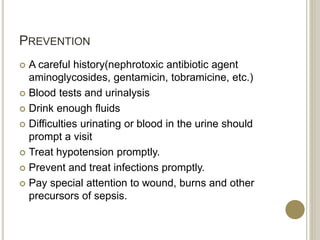 PREVENTION
 A careful history(nephrotoxic antibiotic agent
aminoglycosides, gentamicin, tobramicine, etc.)
 Blood tests and urinalysis
 Drink enough fluids
 Difficulties urinating or blood in the urine should
prompt a visit
 Treat hypotension promptly.
 Prevent and treat infections promptly.
 Pay special attention to wound, burns and other
precursors of sepsis.
 