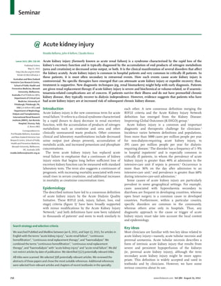Seminar



                                     Acute kidney injury
                                     Rinaldo Bellomo, John A Kellum, Claudio Ronco

      Lancet 2012; 380: 756–66       Acute kidney injury (formerly known as acute renal failure) is a syndrome characterised by the rapid loss of the
                Published Online     kidney’s excretory function and is typically diagnosed by the accumulation of end products of nitrogen metabolism
                    May 21, 2012     (urea and creatinine) or decreased urine output, or both. It is the clinical manifestation of several disorders that aﬀect
      http://dx.doi.org/10.1016/
                                     the kidney acutely. Acute kidney injury is common in hospital patients and very common in critically ill patients. In
       S0140-6736(11)61454-2
                                     these patients, it is most often secondary to extrarenal events. How such events cause acute kidney injury is
    Australian and New Zealand
Intensive Care Research Centre,      controversial. No speciﬁc therapies have emerged that can attenuate acute kidney injury or expedite recovery; thus,
     School of Public Health and     treatment is supportive. New diagnostic techniques (eg, renal biomarkers) might help with early diagnosis. Patients
  Preventive Medicine, Monash        are given renal replacement therapy if acute kidney injury is severe and biochemical or volume-related, or if uraemic-
         University, Melbourne,
                                     toxaemia-related complications are of concern. If patients survive their illness and do not have premorbid chronic
  Australia (Prof R Bellomo MD);
     Department of Critical Care     kidney disease, they typically recover to dialysis independence. However, evidence suggests that patients who have
         Medicine, University of     had acute kidney injury are at increased risk of subsequent chronic kidney disease.
     Pittsburgh, Pittsburgh, PA,
       USA (J A Kellum MD); and
     Department of Nephrology
                                     Introduction                                                     each other. A new consensus deﬁnition merging the
   Dialysis and Transplantation,     Acute kidney injury is the new consensus term for acute          RIFLE criteria and the Acute Kidney Injury Network
   International Renal Research      renal failure.1 It refers to a clinical syndrome characterised   deﬁnition has emerged from the Kidney Disease:
  Institute (IRRIV), San Bortolo     by a rapid (hours to days) decrease in renal excretory           Improving Global Outcomes (K-DIGO) group.3
          Hospital, Vicenza, Italy
                    (C Ronco MD)
                                     function, with the accumulation of products of nitrogen            Acute kidney injury is a common and important
                                     metabolism such as creatinine and urea and other                 diagnostic and therapeutic challenge for clinicians.4
              Correspondence to:
 Prof Rinaldo Bellomo, Australian    clinically unmeasured waste products. Other common               Incidence varies between deﬁnitions and populations,
  and New Zealand Intensive Care     clinical and laboratory manifestations include decreased         from more than 5000 cases per million people per year
Research Centre, School of Public    urine output (not always present), accumulation of               for non-dialysis-requiring acute kidney injury, to
 Health and Preventive Medicine,
                                     metabolic acids, and increased potassium and phosphate           295 cases per million people per year for dialysis-
   Monash University, Melbourne,
               VIC, Australia 3181   concentrations.                                                  requiring disease.5 The disorder has a frequency of 1·9%
rinaldo.bellomo@austin.org.au          The term acute kidney injury has replaced acute                in hospital inpatients4 and is especially common in
                                     renal failure to emphasise that a continuum of kidney            critically ill patients, in whom the prevalence of acute
                                     injury exists that begins long before suﬃcient loss of           kidney injury is greater than 40% at admission to the
                                     excretory kidney function can be measured with standard          intensive-care unit if sepsis is present.6 Occurrence is
                                     laboratory tests. The term also suggests a continuum of          more than 36% on the day after admission to an
                                     prognosis, with increasing mortality associated with even        intensive-care unit,6 and prevalence is greater than 60%
                                     small rises in serum creatinine, and additional increases        during intensive-care-unit admission.7
                                     in mortality as creatinine concentration rises.                    Some causes of acute kidney injury are particularly
                                                                                                      prevalent in some geographical settings. For example,
                                     Epidemiology                                                     cases associated with hypovolaemia secondary to
                                     The described notions have led to a consensus deﬁnition          diarrhoea are frequent in developing countries, whereas
                                     of acute kidney injury by the Acute Dialysis Quality             open heart surgery is a common cause in developed
                                     Initiative. These RIFLE (risk, injury, failure, loss, end        countries. Furthermore, within a particular country,
                                     stage) criteria (ﬁgure 1)1 have been broadly supported           speciﬁc disorders are common in the community,
                                     with minor modiﬁcations by the Acute Kidney Injury               whereas others arise only in hospitals. Thus, any
                                     Network,2 and both deﬁnitions have now been validated            diagnostic approach to the cause or trigger of acute
                                     in thousands of patients3 and seem to work similarly to          kidney injury must take into account the local context
                                                                                                      and epidemiology.
   Search strategy and selection criteria
                                                                                                      Key ideas
   We searched PubMed and Medline between Jan 6, 2011, and Sept 13, 2011, for articles in             Most clinicians are familiar with two key ideas related to
   English with the terms “acute kidney injury”, “acute renal failure”, “continuous                   acute kidney injury—namely, acute tubular necrosis and
   hemoﬁltration”, “continuous renal replacement therapy”, and “haemodialysis”. We                    prerenal azotaemia. Acute tubular necrosis describes a
   combined the terms “continuous hemoﬁltration”, “continuous renal replacement                       form of intrinsic acute kidney injury that results from
   therapy”, and “haemodialysis” with “acute kidney injury” and “acute renal failure”. We did         severe and persistent hypoperfusion of the kidneys
   not restrict articles by date of publication. We identiﬁed 5523 potentially relevant titles.       (ie, prerenal acute kidney injury), although the term
   All titles were scanned. We selected 398 potentially relevant articles. We reviewed the            secondary acute kidney injury might be more appro-
   abstracts of these papers and chose the most suitable references. Additional references            priate. This deﬁnition is widely accepted and used in
   were selected from relevant articles and chapters of recent textbooks in the specialty.            textbooks and by clinicians. However, we have some
                                                                                                      serious concerns about its use.


756                                                                                                                         www.thelancet.com Vol 380 August 25, 2012
 