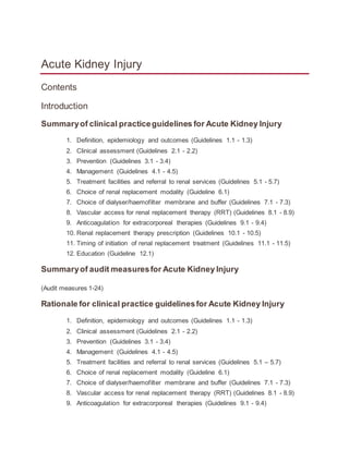 Acute Kidney Injury
Contents
Introduction
Summaryof clinical practiceguidelines for Acute Kidney Injury
1. Definition, epidemiology and outcomes (Guidelines 1.1 - 1.3)
2. Clinical assessment (Guidelines 2.1 - 2.2)
3. Prevention (Guidelines 3.1 - 3.4)
4. Management (Guidelines 4.1 - 4.5)
5. Treatment facilities and referral to renal services (Guidelines 5.1 - 5.7)
6. Choice of renal replacement modality (Guideline 6.1)
7. Choice of dialyser/haemofilter membrane and buffer (Guidelines 7.1 - 7.3)
8. Vascular access for renal replacement therapy (RRT) (Guidelines 8.1 - 8.9)
9. Anticoagulation for extracorporeal therapies (Guidelines 9.1 - 9.4)
10. Renal replacement therapy prescription (Guidelines 10.1 - 10.5)
11. Timing of initiation of renal replacement treatment (Guidelines 11.1 - 11.5)
12. Education (Guideline 12.1)
Summaryof audit measuresfor Acute Kidney Injury
(Audit measures 1-24)
Rationale for clinical practice guidelinesfor Acute Kidney Injury
1. Definition, epidemiology and outcomes (Guidelines 1.1 - 1.3)
2. Clinical assessment (Guidelines 2.1 - 2.2)
3. Prevention (Guidelines 3.1 - 3.4)
4. Management (Guidelines 4.1 - 4.5)
5. Treatment facilities and referral to renal services (Guidelines 5.1 – 5.7)
6. Choice of renal replacement modality (Guideline 6.1)
7. Choice of dialyser/haemofilter membrane and buffer (Guidelines 7.1 - 7.3)
8. Vascular access for renal replacement therapy (RRT) (Guidelines 8.1 - 8.9)
9. Anticoagulation for extracorporeal therapies (Guidelines 9.1 - 9.4)
 