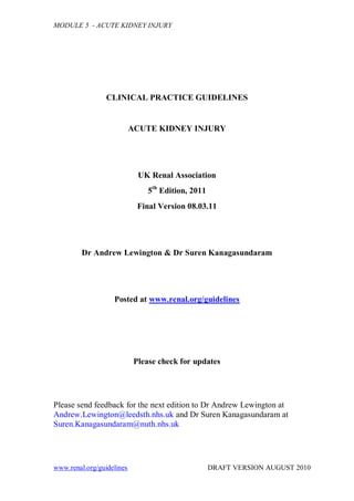 MODULE 5 - ACUTE KIDNEY INJURY




                 CLINICAL PRACTICE GUIDELINES


                           ACUTE KIDNEY INJURY




                             UK Renal Association
                                5th Edition, 2011
                             Final Version 08.03.11




         Dr Andrew Lewington & Dr Suren Kanagasundaram




                   Posted at www.renal.org/guidelines




                            Please check for updates




Please send feedback for the next edition to Dr Andrew Lewington at
Andrew.Lewington@leedsth.nhs.uk and Dr Suren Kanagasundaram at
Suren.Kanagasundaram@nuth.nhs.uk




www.renal.org/guidelines                            DRAFT VERSION AUGUST 2010
 