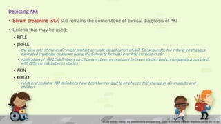 Detecting AKI:
• Serum creatinine (sCr) still remains the cornerstone of clinical diagnosis of AKI
• Criteria that may be used:
• RIFLE
• pRIFLE
• the slow rate of rise in sCr might prohibit accurate classification of AKI. Consequently, the criteria emphasizes
estimated creatinine clearance (using the Schwartz formula) over fold increase in sCr
• Application of pRIFLE definitions has, however, been inconsistent between studies and consequently associated
with differing risk between studies
• AKIN
• KDIGO
• Adult and pediatric AKI definitions have been harmonized to emphasize fold change in sCr in adults and
children
Acute kidney injury: an intensivist’s perspective, John R. Prowle, Pediatr Nephrol (2014) 29:13–21
10
 