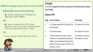 KDIGO staging system for severity of AKI
Defines AKI as any of the following:
•  serum creatinine by 0.3mg.dL (≥
26µmol.L) within 48Hrs
OR
•  serum creatinine to ≥1.5 times
baseline, which is known or presumed to
have occurred within prior 7 days
OR
• Urine volume <0.5ml/kg/H for 6 Hrs
Kidney Disease: Improving Global Outcomes (KDIGO) Acute Kidney Injury Work Group. KDIGO Clinical Practice Guideline for Acute Kidney Injury. Kidney inter., Suppl. 2012; 2: 1–138
13
 