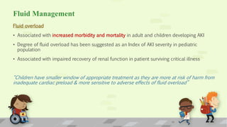 Fluid Management
Fluid overload
• Associated with increased morbidity and mortality in adult and children developing AKI
• Degree of fluid overload has been suggested as an Index of AKI severity in pediatric
population
• Associated with impaired recovery of renal function in patient surviving critical illness
“Children have smaller window of appropriate treatment as they are more at risk of harm from
inadequate cardiac preload & more sensitive to adverse effects of fluid overload”
17
 