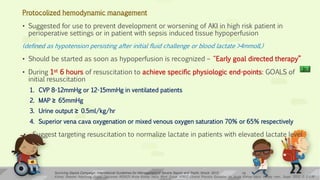 Protocolized hemodynamic management
• Suggested for use to prevent development or worsening of AKI in high risk patient in
perioperative settings or in patient with sepsis induced tissue hypoperfusion
(defined as hypotension persisting after initial fluid challenge or blood lactate >4mmolL)
• Should be started as soon as hypoperfusion is recognized – “Early goal directed therapy”
• During 1st 6 hours of resuscitation to achieve specific physiologic end-points: GOALS of
initial resuscitation
1. CVP 8-12mmHg or 12-15mmHg in ventilated patients
2. MAP ≥ 65mmHg
3. Urine output ≥ 0.5ml/kg/hr
4. Superior vena cava oxygenation or mixed venous oxygen saturation 70% or 65% respectively
• Suggest targeting resuscitation to normalize lactate in patients with elevated lactate level
Kidney Disease: Improving Global Outcomes (KDIGO) Acute Kidney Injury Work Group. KDIGO Clinical Practice Guideline for Acute Kidney Injury. Kidney inter., Suppl. 2012; 2: 1–138
Surviving Sepsis Campaign: International Guidelines for Management of Severe Sepsis and Septic Shock: 2012 19
 