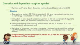 Diuretics and dopamine receptor agonist
• Diuretics and “ renal dose” dopamine commonly used to prevent or limit AKI
Diuretics:
• Observational studies: 59-70% of patient with AKI were given diuretics at the time
of nephrology consultation or before the start of RRT
• Stimulation of urine output eases management of AKI but conversion of oliguric to
non-oliguric AKI – not proven to alter the course of renal failure
• Retrospective study does actually demonstrated the use of diuretics in AKI was
associated with adverse outcome
• High dose of frusemide can cause ototoxicity, continued use in individual patients
with AKI need to take into consideration the risk and potential benefits or lack of
benefits
• Using diuretics is not recommended to prevent AKI or treat AKI except in the
management of fluid overload
Kidney Disease: Improving Global Outcomes (KDIGO) Acute Kidney Injury Work Group. KDIGO Clinical Practice Guideline for Acute Kidney Injury. Kidney inter., Suppl. 2012; 2: 1–138
21
 