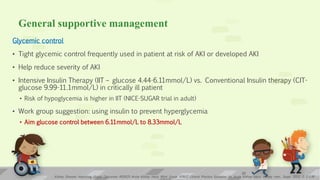 General supportive management
Glycemic control
• Tight glycemic control frequently used in patient at risk of AKI or developed AKI
• Help reduce severity of AKI
• Intensive Insulin Therapy (IIT – glucose 4.44-6.11mmol/L) vs. Conventional Insulin therapy (CIT-
glucose 9.99-11.1mmol/L) in critically ill patient
• Risk of hypoglycemia is higher in IIT (NICE-SUGAR trial in adult)
• Work group suggestion: using insulin to prevent hyperglycemia
• Aim glucose control between 6.11mmol/L to 8.33mmol/L
Kidney Disease: Improving Global Outcomes (KDIGO) Acute Kidney Injury Work Group. KDIGO Clinical Practice Guideline for Acute Kidney Injury. Kidney inter., Suppl. 2012; 2: 1–138
23
 