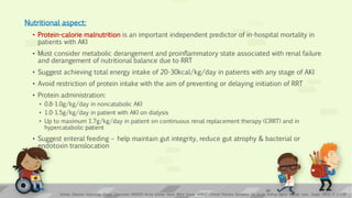 Nutritional aspect:
• Protein-calorie malnutrition is an important independent predictor of in-hospital mortality in
patients with AKI
• Must consider metabolic derangement and proinflammatory state associated with renal failure
and derangement of nutritional balance due to RRT
• Suggest achieving total energy intake of 20-30kcal/kg/day in patients with any stage of AKI
• Avoid restriction of protein intake with the aim of preventing or delaying initiation of RRT
• Protein administration:
• 0.8-1.0g/kg/day in noncatabolic AKI
• 1.0-1.5g/kg/day in patient with AKI on dialysis
• Up to maximum 1.7g/kg/day in patient on continuous renal replacement therapy (CRRT) and in
hypercatabolic patient
• Suggest enteral feeding – help maintain gut integrity, reduce gut atrophy & bacterial or
endotoxin translocation
Kidney Disease: Improving Global Outcomes (KDIGO) Acute Kidney Injury Work Group. KDIGO Clinical Practice Guideline for Acute Kidney Injury. Kidney inter., Suppl. 2012; 2: 1–138
24
 