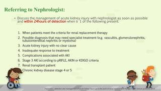 Referring to Nephrologist:
• Discuss the management of acute kidney injury with nephrologist as soon as possible
and within 24hours of detection when ≥ 1 of the following present:
1. When patients meet the criteria for renal replacement therapy
2. Possible diagnosis that may need specialist treatment (e.g. vasculitis, glomerulonephritis,
tubulointerstitial nephritis or myeloma)
3. Acute kidney injury with no clear cause
4. Inadequate response to treatment
5. Complications associated with AKI
6. Stage 3 AKI according to pRIFLE, AKIN or KDIGO criteria
7. Renal transplant patient
8. Chronic kidney disease stage 4 or 5
Prevention, detection and management of acute kidney injury up to the point of renal replacement therapy; NICE clinical guideline 2013
25
 