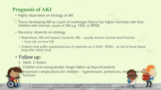 Prognosis of AKI
• Highly dependent on etiology of AKI
• Those developing AKI as a part of multiorgan failure has higher mortality rate than
children with intrinsic cause of AKI e.g. HUS, or RPGN.
• Recovery: depends on etiology
• Nephrotoxic AKI and hypoxic/ischemic AKI – usually recover normal renal function
• Some still can have CKD
• Children that suffer substantial loss of nephrons as in HUS/ RPGN – at risk of renal failure
long after initial insult
• Follow up:
1. Adult- 2-3years
2. Children and young people: longer follow up beyond puberty
3. Important complications for children – hypertension, proteinuria, reduced renal
function
1. Acute kidney injury in children, S. Phillips Andreoli, Pediatr Nephrol (2009) 24:253–263
2. Prevention, detection and management of acute kidney injury up to the point of renal replacement therapy; NICE clinical guideline 201329
 
