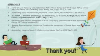REFERENCES:
1. Kidney Disease: Improving Global Outcomes (KDIGO) Acute Kidney Injury Work Group. KDIGO Clinical
Practice Guideline for Acute Kidney Injury. Kidney inter., Suppl. 2012; 2: 1–138.
2. Acute kidney injury: an intensivist’s perspective, John R. Prowle, Pediatr Nephrol (2014) 29:13–21
3. AKI in the ICU: definition, epidemiology, risk stratification, and outcomes, Kai Singbartl and John A
Kellum, Kidney International 81, 819-825 (May (1) 2012
4. Prevention, detection and management of acute kidney injury up to the point of renal replacement
therapy; NICE clinical guideline 2013
5. Surviving Sepsis Campaign: International Guidelines for Management of Severe Sepsis and Septic Shock:
2012
6. Acute kidney injury in children, S. Phillips Andreoli, Pediatr Nephrol (2009) 24:253–263
 