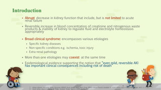 Introduction
 Abrupt decrease in kidney function that include, but is not limited to acute
renal failure
 Reversible increase in blood concentration of creatinine and nitrogenous waste
products & inability of kidney to regulate fluid and electrolyte homeostasis
appropriately
 Broad clinical syndrome: encompasses various etiologies
 Specific kidney diseases
 Non-specific conditions e.g. ischemia, toxic injury
 Extra-renal pathology
 More than one etiologies may coexist at the same time
 Epidemiological evidence supporting the notion that “even mild, reversible AKI
has important clinical consequences including risk of death”
1. Kidney Disease: Improving Global Outcomes (KDIGO) Acute Kidney Injury Work Group. KDIGO Clinical Practice Guideline for Acute Kidney Injury. Kidney inter., Suppl. 2012; 2: 1–138
2. Acute kidney injury in children, S. Phillips Andreoli, Pediatr Nephrol (2009) 24:253–263
4
 