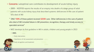 • Concerns: suboptimal care contributes to development of acute kidney injury
• 2009 – NCEPOD reports the results of an enquiry into deaths of a large group of adult
patients with acute kidney injury that described systemic deficiencies in the care of patient
who died of AKI
“ ONLY 50% of these patient received GOOD care. Other deficiencies in the care of patient
who died of AKI included failure in AKI prevention, recognition, therapy and timely access to
specialist services”
• NICE develops its first guideline in AKI in adults, children and young people in 2013
• AIMS:
• Early intervention
• Importance of risk assessment and prevention
• Early recognition and treatment
Prevention, detection and management of acute kidney injury up to the point of renal replacement therapy; NICE clinical guideline 2013
6
 