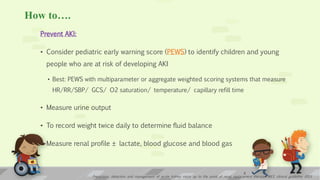 How to….
Prevent AKI:
• Consider pediatric early warning score (PEWS) to identify children and young
people who are at risk of developing AKI
• Best: PEWS with multiparameter or aggregate weighted scoring systems that measure
HR/RR/SBP/ GCS/ O2 saturation/ temperature/ capillary refill time
• Measure urine output
• To record weight twice daily to determine fluid balance
• Measure renal profile ± lactate, blood glucose and blood gas
9
Prevention, detection and management of acute kidney injury up to the point of renal replacement therapy; NICE clinical guideline 2013
 