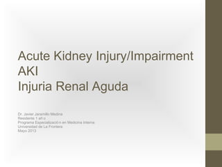 Acute Kidney Injury/Impairment
AKI
Injuria Renal Aguda
Dr. Javier Jaramillo Medina
Residente 1 añ o
Programa Especializació n en Medicina Interna
Universidad de La Frontera
Mayo 2013
 