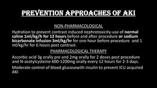 PREVENTION APPROACHES OF AKI
NON-PHARMACOLOGICAL
Hydration to prevent contrast induced nephrotoxicity-use of normal
saline 1ml/kg/h for 12 hours before and after procedure or sodium
bicarbonate infusion 3ml/kg/hr for one hour before procedure and 1
ml/kg/hr for 6 hours post contrast.
PHARMACOLOGICAL THERAPY
Ascorbic acid 3g orally pre and 2mg orally for 2 doses post procedure
and N-acetylcysteine 600-1200mg orally every 12 hours for 2-3 days.
Moderate control of blood glucosewith insulin to prevent ICU acquired
AKI
 