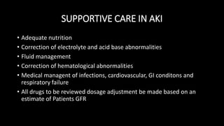 SUPPORTIVE CARE IN AKI
• Adequate nutrition
• Correction of electrolyte and acid base abnormalities
• Fluid management
• Correction of hematological abnormalities
• Medical managent of infections, cardiovascular, GI conditons and
respiratory failure
• All drugs to be reviewed dosage adjustment be made based on an
estimate of Patients GFR
 