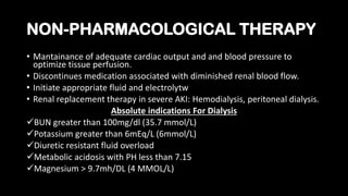 NON-PHARMACOLOGICAL THERAPY
• Mantainance of adequate cardiac output and and blood pressure to
optimize tissue perfusion.
• Discontinues medication associated with diminished renal blood flow.
• Initiate appropriate fluid and electrolytw
• Renal replacement therapy in severe AKI: Hemodialysis, peritoneal dialysis.
Absolute indications For Dialysis
BUN greater than 100mg/dl (35.7 mmol/L)
Potassium greater than 6mEq/L (6mmol/L)
Diuretic resistant fluid overload
Metabolic acidosis with PH less than 7.15
Magnesium > 9.7mh/DL (4 MMOL/L)
 