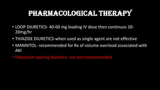 PHARMACOLOGICAL THERAPY
• LOOP DIURETICS- 40-60 mg loading IV dose then continuos 10-
20mg/hr
• THIAZIDE DIURETICS-when used as single agent are not effective
• MANNITOL- recommended for Rx of volume overload associated with
AKI
• Potassium sparing diuretics- are not recommended
 