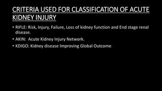 CRITERIA USED FOR CLASSIFICATION OF ACUTE
KIDNEY INJURY
• RIFLE: Risk, Injury, Failure, Loss of kidney function and End stage renal
disease.
• AKIN: Acute Kidney Injury Network.
• KDIGO: Kidney disease Improving Global Outcome
 