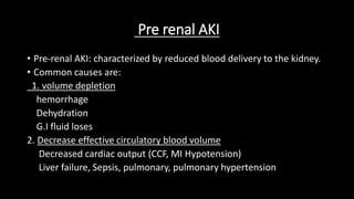 Pre renal AKI
• Pre-renal AKI: characterized by reduced blood delivery to the kidney.
• Common causes are:
1. volume depletion
hemorrhage
Dehydration
G.I fluid loses
2. Decrease effective circulatory blood volume
Decreased cardiac output (CCF, MI Hypotension)
Liver failure, Sepsis, pulmonary, pulmonary hypertension
 