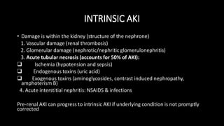 INTRINSIC AKI
• Damage is within the kidney (structure of the nephrone)
1. Vascular damage (renal thrombosis)
2. Glomerular damage (nephrotic/nephritic glomerulonephritis)
3. Acute tubular necrosis (accounts for 50% of AKI):
 Ischemia (hypotension and sepsis)
 Endogenous toxins (uric acid)
 Exogenous toxins (aminoglycosides, contrast induced nephropathy,
amphoterism B)
4. Acute interstitial nephritis: NSAIDS & infections
Pre-renal AKI can progress to intrinsic AKI if underlying condition is not promptly
corrected
 
