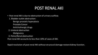 POST RENAL AKI
• Post renal AKI is due to obstruction of urinary outflow.
1. Bladder outlet obstruction:
Benign prostatic hyperplasia
Prostate Cancer
Anticholinergic drugs
2. Ureteral obstruction
Malignancy
3. Pelvic/Renal obstruction
Post renal AKI accounts to less than 10% of cases of AKI.
Rapid resolution of post renal AKI without structural damage restore kidney function.
 