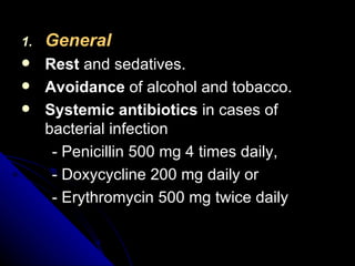 General Rest  and sedatives. Avoidance  of alcohol and tobacco. Systemic antibiotics  in cases of bacterial infection - Penicillin 500 mg 4 times daily, - Doxycycline 200 mg daily or - Erythromycin 500 mg twice daily 