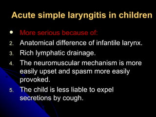 Acute simple laryngitis in children More serious because of: Anatomical difference of infantile larynx. Rich lymphatic drainage. The neuromuscular mechanism is more easily upset and spasm more easily provoked. The child is less liable to expel secretions by cough. 