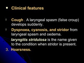 Clinical features Cough  .  A laryngeal spasm (false croup) develops suddenly. Dyspnoea ,  cyanosis, and stridor  from laryngeal spasm and oedema. laryngitis stridulosa  is the name given to the condition when stridor is present. 3 .  Hoarsness. 
