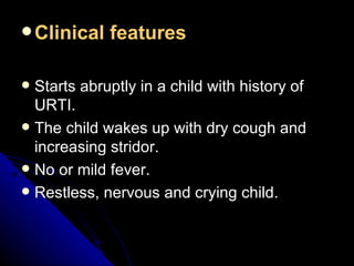 Clinical features Starts abruptly in a child with history of URTI. The child wakes up with dry cough and increasing stridor. No or mild fever. Restless, nervous and crying child. 