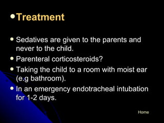 Treatment   Sedatives are given to the parents and never to the child. Parenteral corticosteroids? Taking the child to a room with moist ear (e.g bathroom). In an emergency endotracheal intubation for 1-2 days. Home 