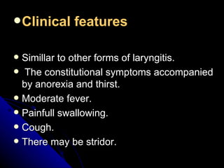 Clinical features Simillar to other forms of laryngitis. The constitutional symptoms accompanied by anorexia and thirst. Moderate fever. Painfull swallowing. Cough. There may be stridor. 