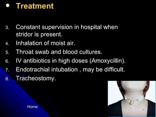 Treatment Constant supervision in hospital when stridor is present. Inhalation of moist air. Throat swab and blood cultures. IV antibiotics in high doses (Amoxycillin). Endotrachial intubation , may be difficult. Tracheostomy. Home 